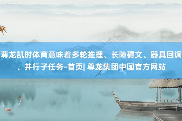 尊龙凯时体育意味着多轮推理、长障碍文、器具回调、并行子任务-首页| 尊龙集团中国官方网站
