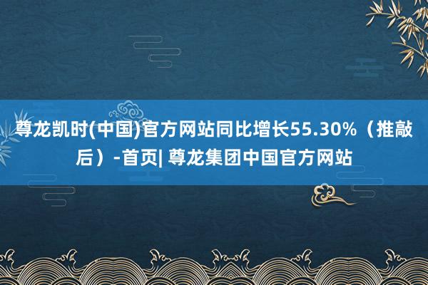 尊龙凯时(中国)官方网站同比增长55.30%（推敲后）-首页| 尊龙集团中国官方网站