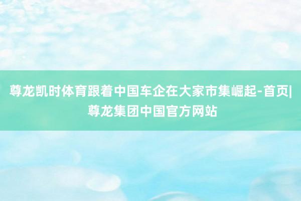 尊龙凯时体育跟着中国车企在大家市集崛起-首页| 尊龙集团中国官方网站