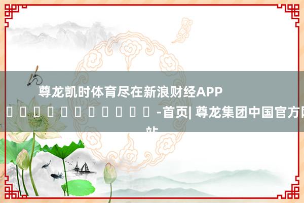 尊龙凯时体育尽在新浪财经APP            													-首页| 尊龙集团中国官方网站