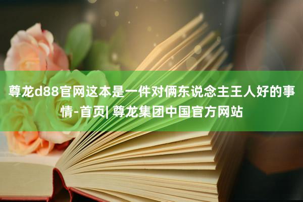 尊龙d88官网这本是一件对俩东说念主王人好的事情-首页| 尊龙集团中国官方网站
